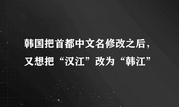 韩国把首都中文名修改之后，又想把“汉江”改为“韩江”