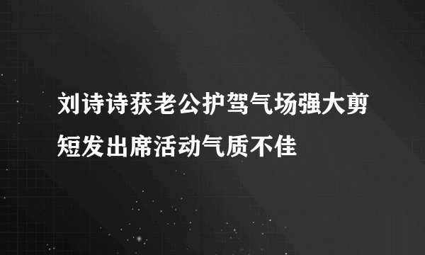 刘诗诗获老公护驾气场强大剪短发出席活动气质不佳