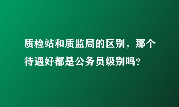 质检站和质监局的区别,那个待遇好都是公务员级别吗?