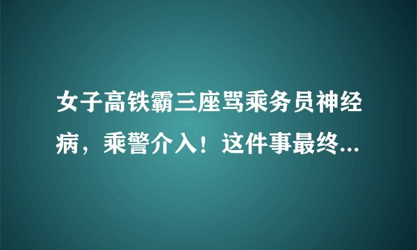 女子高铁霸三座骂乘务员神经病，乘警介入！这件事最终是如何处理的？
