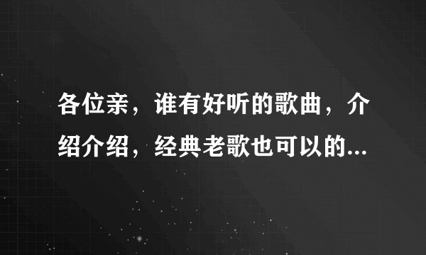 各位亲，谁有好听的歌曲，介绍介绍，经典老歌也可以的？流行的，伤感的，DJ的