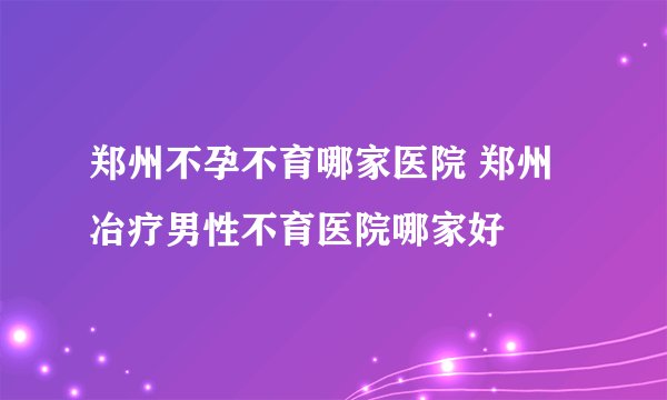 郑州不孕不育哪家医院 郑州冶疗男性不育医院哪家好