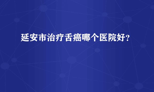 延安市治疗舌癌哪个医院好？