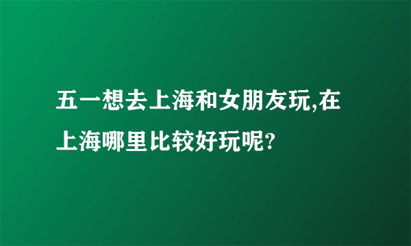 五一想去上海和女朋友玩,在上海哪里比较好玩呢?