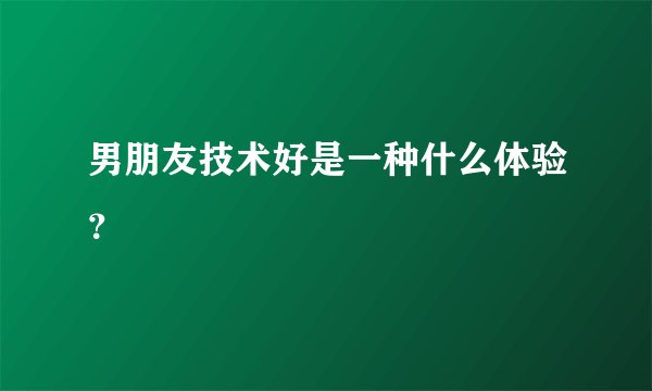 男朋友技术好是一种什么体验？