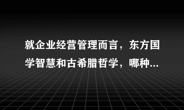 就企业经营管理而言,东方国学智慧和古希腊哲学,哪种体系更具有指导意义?
