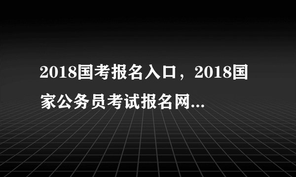 2018国考报名入口,2018国家公务员考试报名网站登录入口