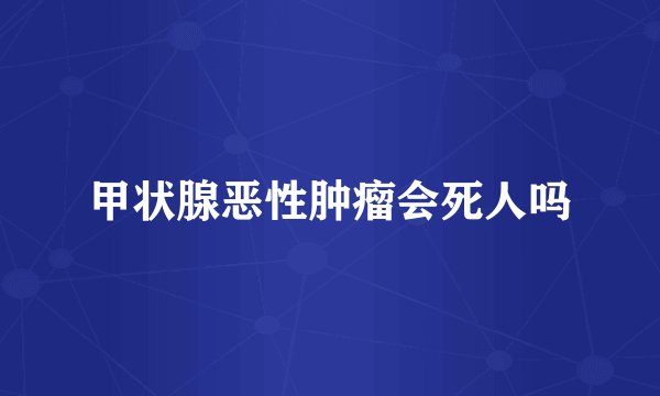 甲状腺恶性肿瘤会死人吗