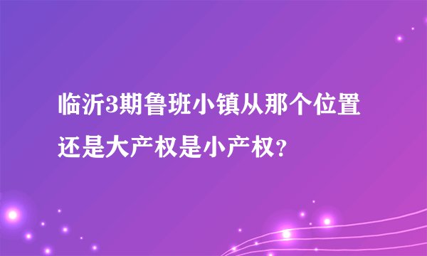 临沂3期鲁班小镇从那个位置还是大产权是小产权？