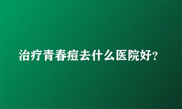 治疗青春痘去什么医院好？