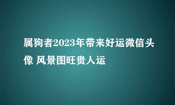 属狗者2023年带来好运微信头像 风景图旺贵人运