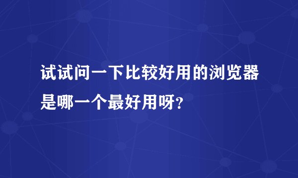 试试问一下比较好用的浏览器是哪一个最好用呀？