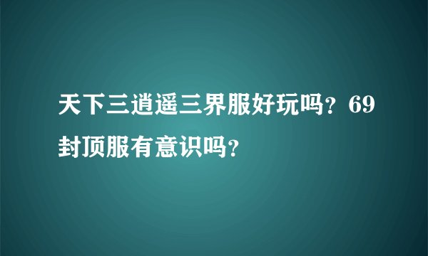 天下三逍遥三界服好玩吗？69封顶服有意识吗？