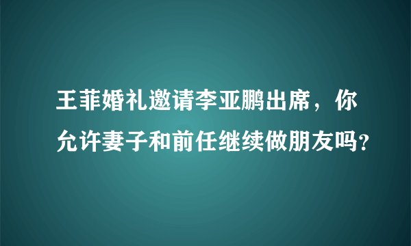 王菲婚礼邀请李亚鹏出席，你允许妻子和前任继续做朋友吗？
