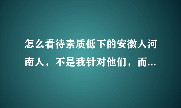 怎么看待素质低下的安徽人河南人，不是我针对他们，而是有些人说话真的不过脑子，不考虑他人的感受，