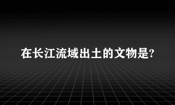 在长江流域出土的文物是?