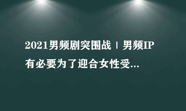 2021男频剧突围战｜男频IP有必要为了迎合女性受众市场做出妥协么？