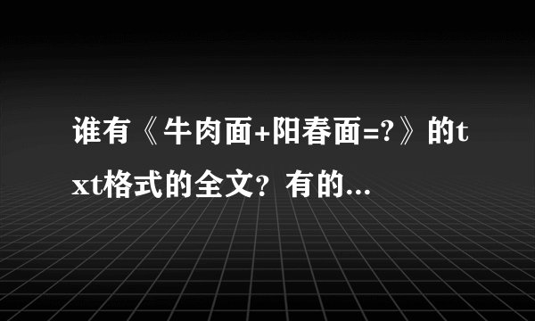 谁有《牛肉面+阳春面=?》的txt格式的全文？有的发给我吧！灰常谢谢！