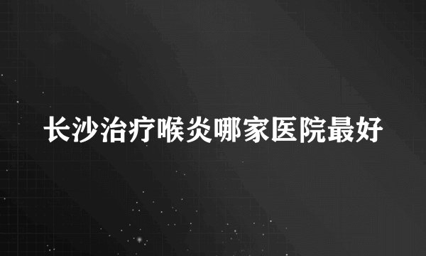 长沙治疗喉炎哪家医院最好