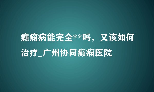 癫痫病能完全**吗，又该如何治疗_广州协同癫痫医院