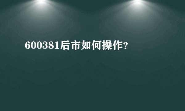 600381后市如何操作？