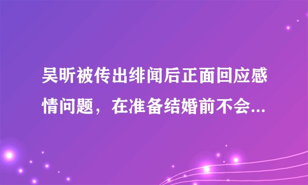 吴昕被传出绯闻后正面回应感情问题，在准备结婚前不会官宣恋情
