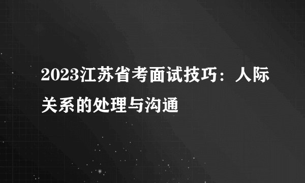 2023江苏省考面试技巧：人际关系的处理与沟通