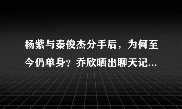 杨紫与秦俊杰分手后,为何至今仍单身?乔欣晒出聊天记录暴露原因
