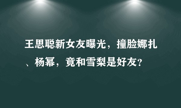 王思聪新女友曝光，撞脸娜扎、杨幂，竟和雪梨是好友？