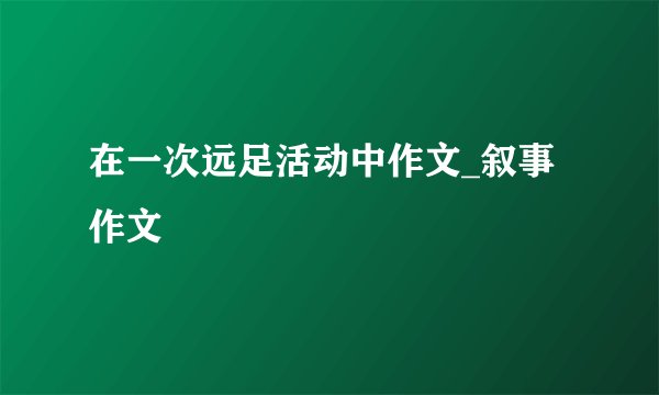 在一次远足活动中作文_叙事作文