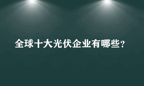 全球十大光伏企业有哪些？