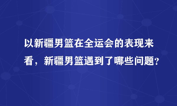 以新疆男篮在全运会的表现来看,新疆男篮遇到了哪些问题?