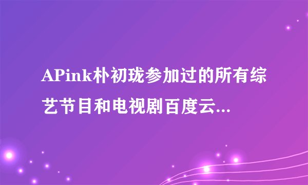 APink朴初珑参加过的所有综艺节目和电视剧百度云那种的,谢谢 告诉我 我在给你加100包