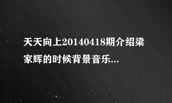 天天向上20140418期介绍梁家辉的时候背景音乐是什么？