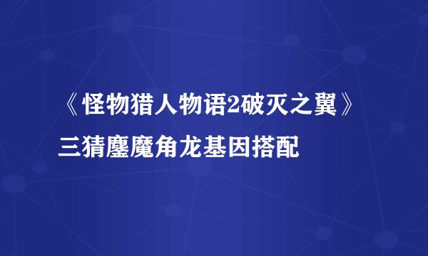 《怪物猎人物语2破灭之翼》三猜鏖魔角龙基因搭配
