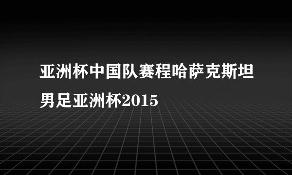 亚洲杯中国队赛程哈萨克斯坦男足亚洲杯2015