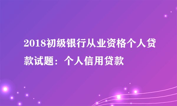 2018初级银行从业资格个人贷款试题:个人信用贷款