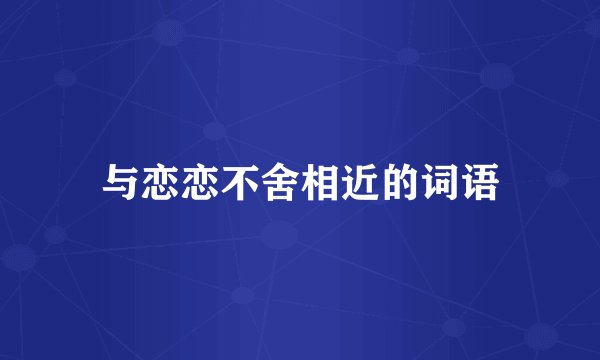 与恋恋不舍相近的词语