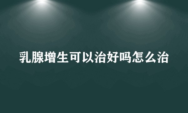 乳腺增生可以治好吗怎么治