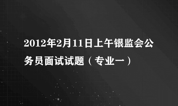 2012年2月11日上午银监会公务员面试试题（专业一）