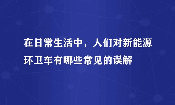 在日常生活中，人们对新能源环卫车有哪些常见的误解