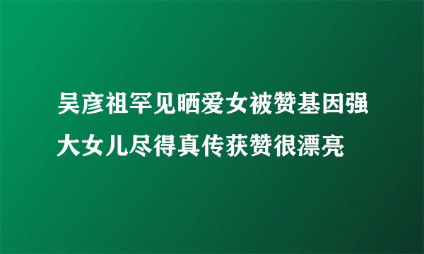 吴彦祖罕见晒爱女被赞基因强大女儿尽得真传获赞很漂亮