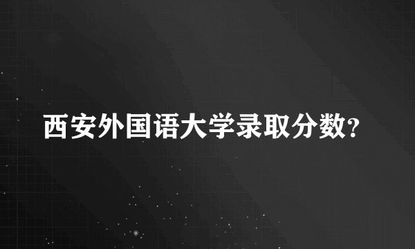 西安外国语大学录取分数？