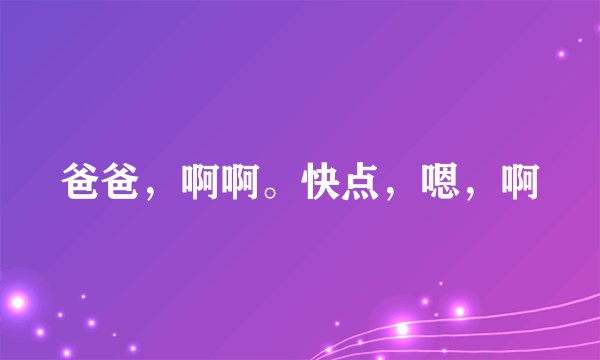 爸爸，啊啊。快点，嗯，啊