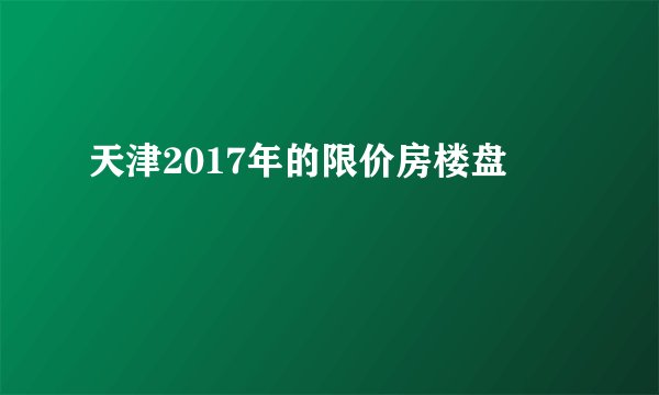天津2017年的限价房楼盘