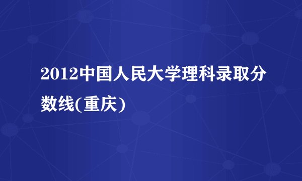 2012中国人民大学理科录取分数线(重庆)