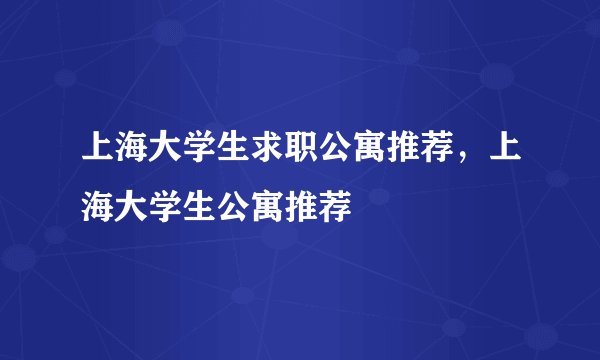 上海大学生求职公寓推荐,上海大学生公寓推荐