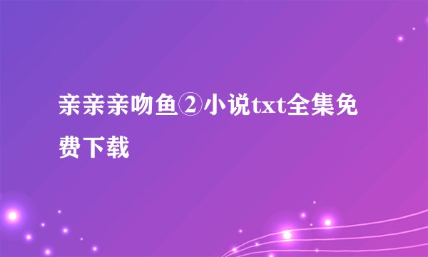亲亲亲吻鱼②小说txt全集免费下载