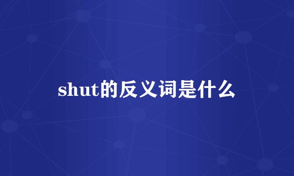 shut的反义词是什么