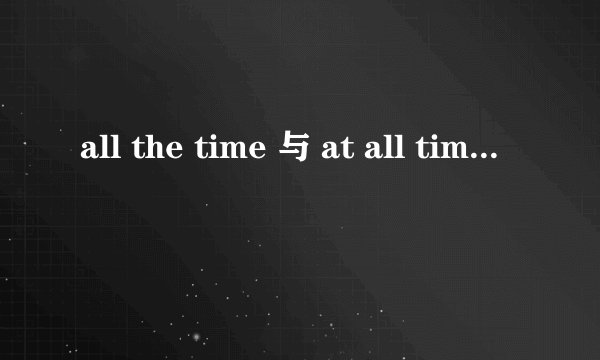 all the time 与 at all time 的区别